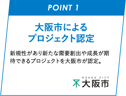 POINT01 ⼤阪市によるプロジェクト認定 新規性があり新たな需要創出や成長が期待できるプロジェクトを大阪市が認定します。