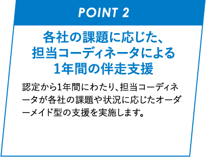 POINT 02 各社の課題に応じた、担当コーディネータによる1年間の伴走支援 認定から1年間にわたり、担当コーディネータが各社の課題や状況に応じたオーダーメイド型の支援を実施します。