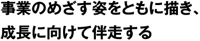 事業のめざす姿をともに描き、成長に向けて伴走する